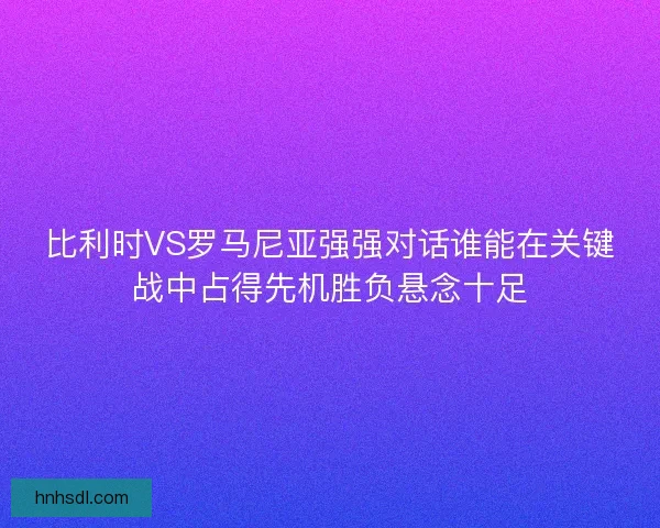 比利时VS罗马尼亚强强对话谁能在关键战中占得先机胜负悬念十足
