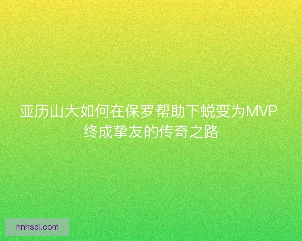 亚历山大如何在保罗帮助下蜕变为MVP 终成挚友的传奇之路