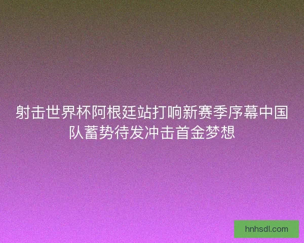 射击世界杯阿根廷站打响新赛季序幕中国队蓄势待发冲击首金梦想