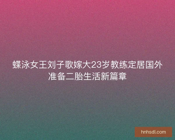 蝶泳女王刘子歌嫁大23岁教练定居国外准备二胎生活新篇章