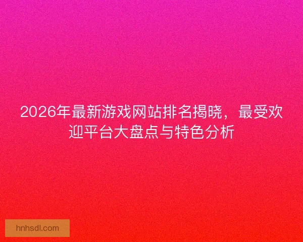 2026年最新游戏网站排名揭晓，最受欢迎平台大盘点与特色分析