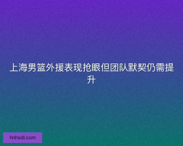 上海男篮外援表现抢眼但团队默契仍需提升