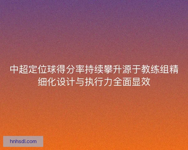 中超定位球得分率持续攀升源于教练组精细化设计与执行力全面显效