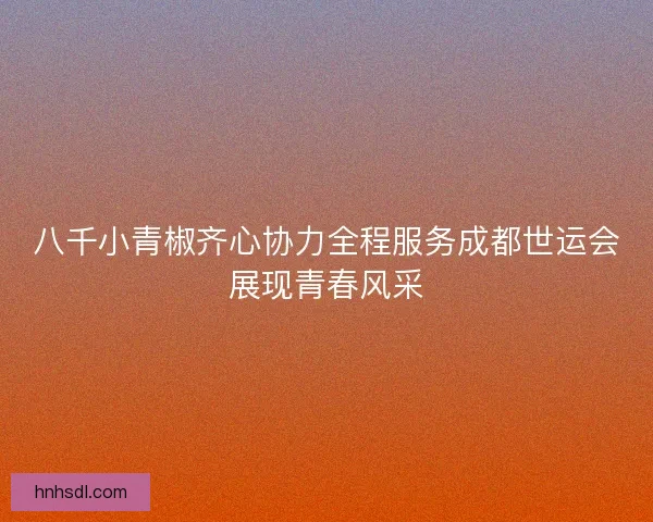 八千小青椒齐心协力全程服务成都世运会展现青春风采