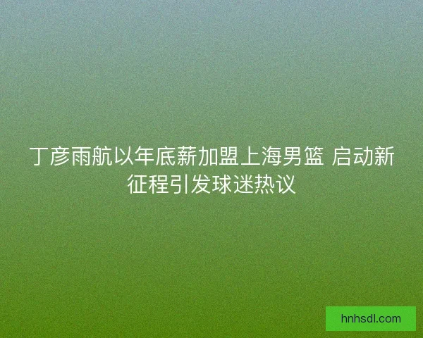 丁彦雨航以年底薪加盟上海男篮 启动新征程引发球迷热议