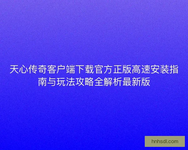 天心传奇客户端下载官方正版高速安装指南与玩法攻略全解析最新版