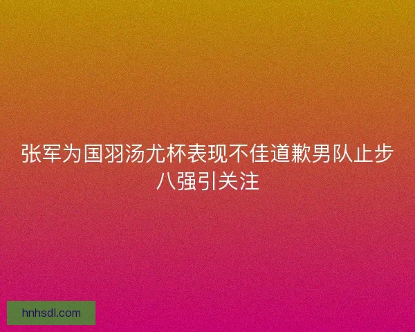 张军为国羽汤尤杯表现不佳道歉男队止步八强引关注