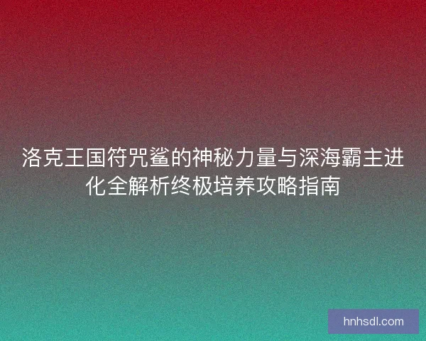 洛克王国符咒鲨的神秘力量与深海霸主进化全解析终极培养攻略指南