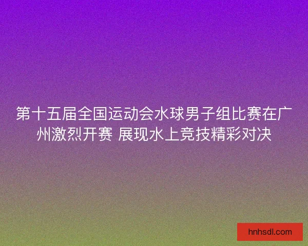 第十五届全国运动会水球男子组比赛在广州激烈开赛 展现水上竞技精彩对决