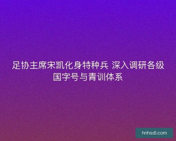 足协主席宋凯化身特种兵 深入调研各级国字号与青训体系