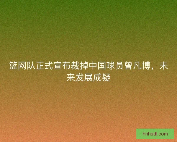 篮网队正式宣布裁掉中国球员曾凡博，未来发展成疑
