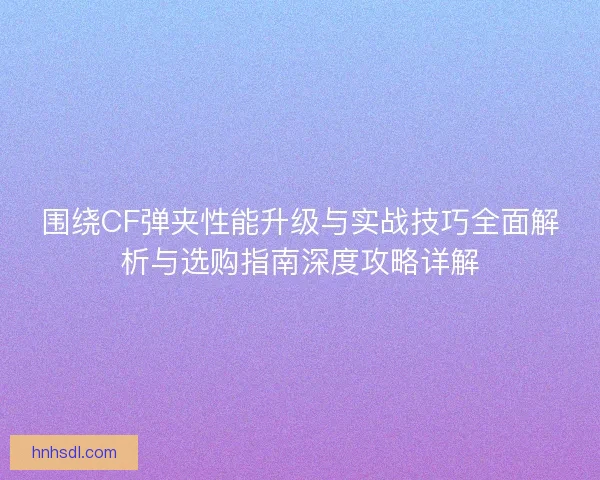 围绕CF弹夹性能升级与实战技巧全面解析与选购指南深度攻略详解