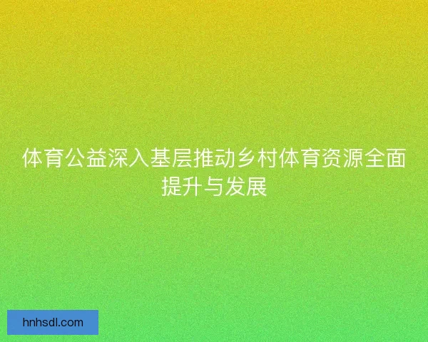 体育公益深入基层推动乡村体育资源全面提升与发展