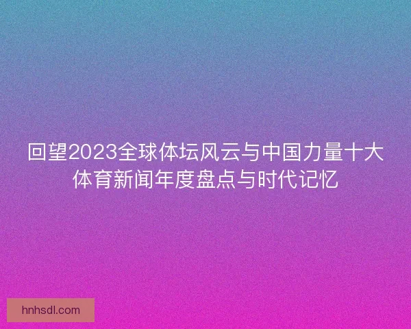 回望2023全球体坛风云与中国力量十大体育新闻年度盘点与时代记忆