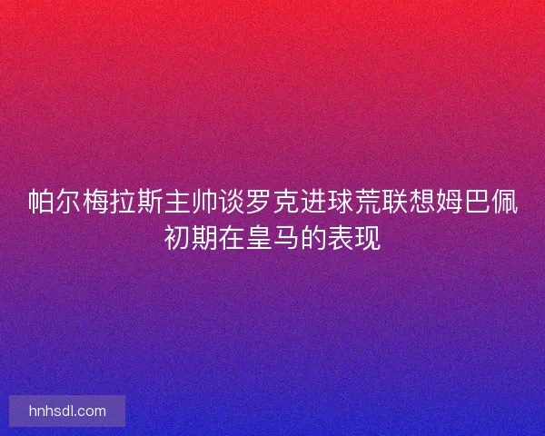 帕尔梅拉斯主帅谈罗克进球荒联想姆巴佩初期在皇马的表现