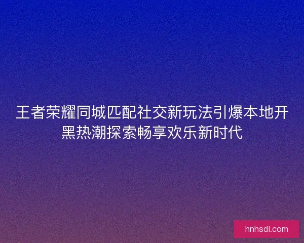 王者荣耀同城匹配社交新玩法引爆本地开黑热潮探索畅享欢乐新时代