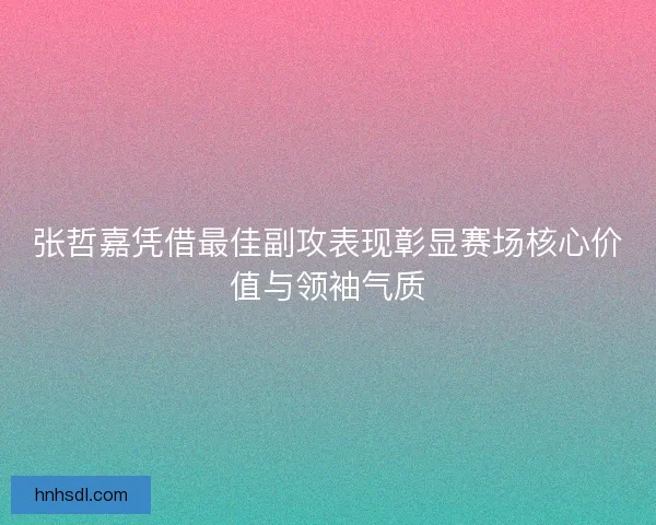 张哲嘉凭借最佳副攻表现彰显赛场核心价值与领袖气质