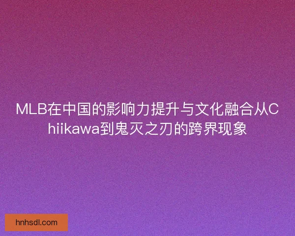 MLB在中国的影响力提升与文化融合从Chiikawa到鬼灭之刃的跨界现象